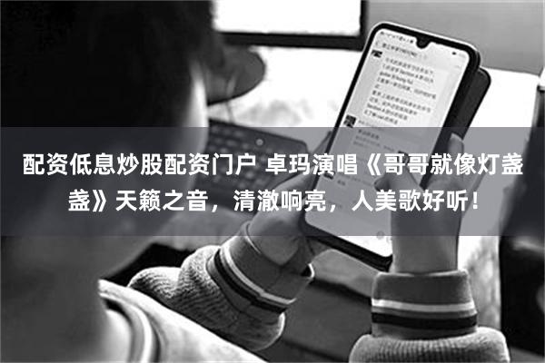 配资低息炒股配资门户 卓玛演唱《哥哥就像灯盏盏》天籁之音，清澈响亮，人美歌好听！