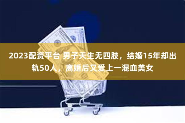 2023配资平台 男子天生无四肢，结婚15年却出轨50人，离婚后又爱上一混血美女