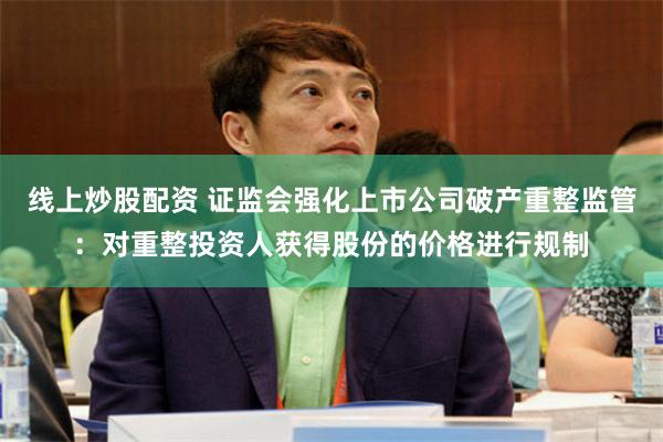 线上炒股配资 证监会强化上市公司破产重整监管：对重整投资人获得股份的价格进行规制