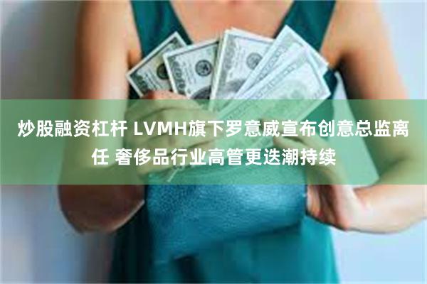 炒股融资杠杆 LVMH旗下罗意威宣布创意总监离任 奢侈品行业高管更迭潮持续