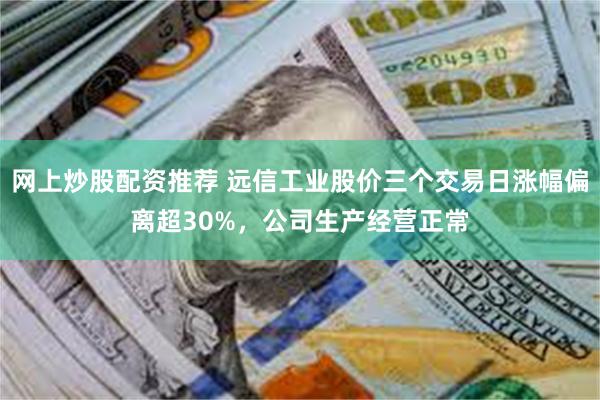 网上炒股配资推荐 远信工业股价三个交易日涨幅偏离超30%，公司生产经营正常