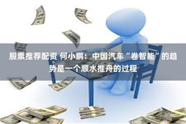 股票推荐配资 何小鹏：中国汽车“卷智能”的趋势是一个顺水推舟的过程