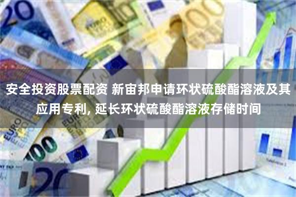 安全投资股票配资 新宙邦申请环状硫酸酯溶液及其应用专利, 延长环状硫酸酯溶液存储时间