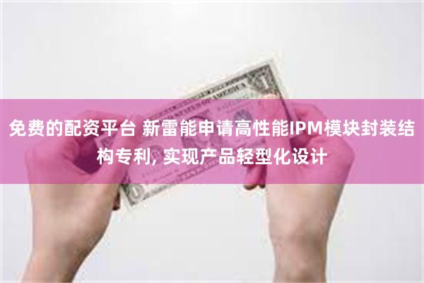 免费的配资平台 新雷能申请高性能IPM模块封装结构专利, 实现产品轻型化设计