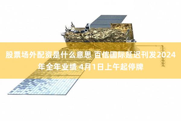 股票场外配资是什么意思 百信国际延迟刊发2024年全年业绩 4月1日上午起停牌