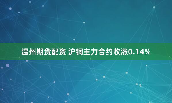 温州期货配资 沪铜主力合约收涨0.14%