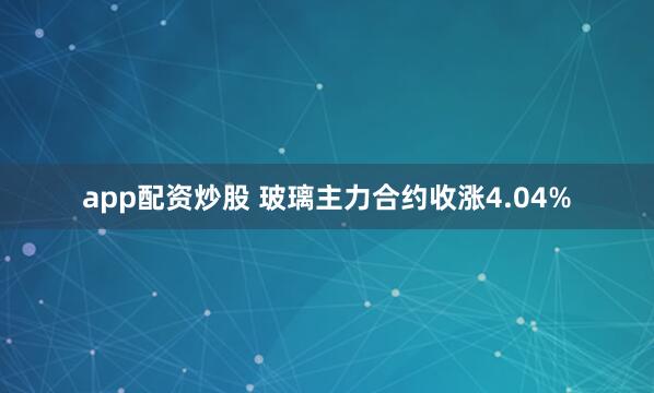 app配资炒股 玻璃主力合约收涨4.04%