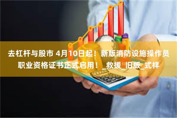 去杠杆与股市 4月10日起！新版消防设施操作员职业资格证书正式启用！_救援_旧版_式样