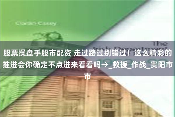 股票操盘手股市配资 走过路过别错过！这么精彩的推进会你确定不点进来看看吗→_救援_作战_贵阳市