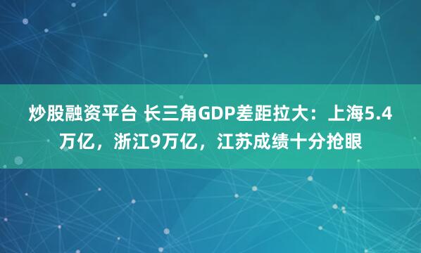 炒股融资平台 长三角GDP差距拉大：上海5.4万亿，浙江9万亿，江苏成绩十分抢眼