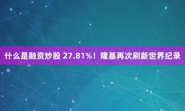 什么是融资炒股 27.81%！隆基再次刷新世界纪录
