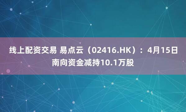 线上配资交易 易点云（02416.HK）：4月15日南向资金减持10.1万股