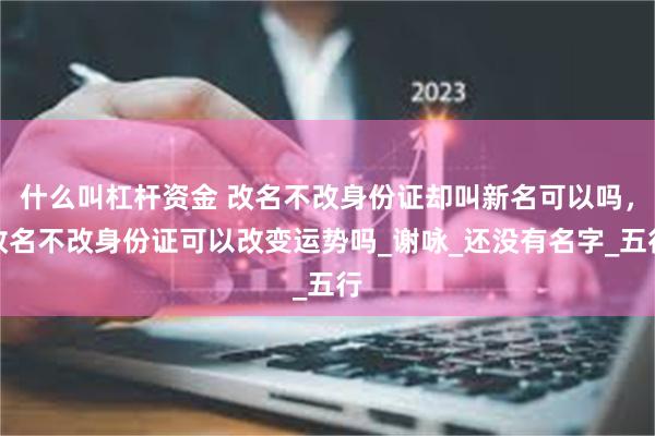 什么叫杠杆资金 改名不改身份证却叫新名可以吗，改名不改身份证可以改变运势吗_谢咏_还没有名字_五行