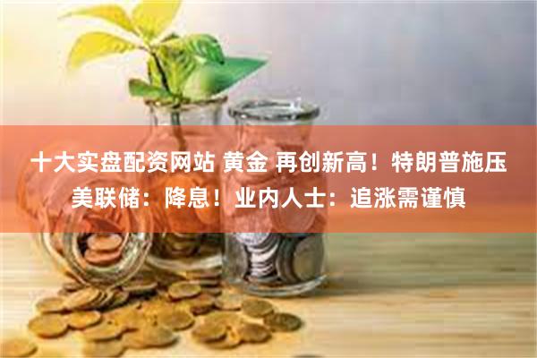 十大实盘配资网站 黄金 再创新高！特朗普施压美联储：降息！业内人士：追涨需谨慎