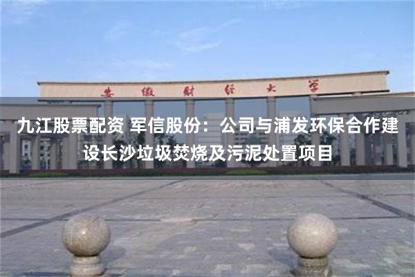 九江股票配资 军信股份：公司与浦发环保合作建设长沙垃圾焚烧及污泥处置项目