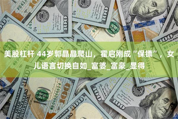 美股杠杆 44岁郭晶晶爬山，霍启刚成“保镖”，女儿语言切换自如_富婆_富豪_显得