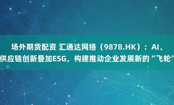 场外期货配资 汇通达网络（9878.HK）：AI、供应链创新叠加ESG，构建推动企业发展新的“飞轮”