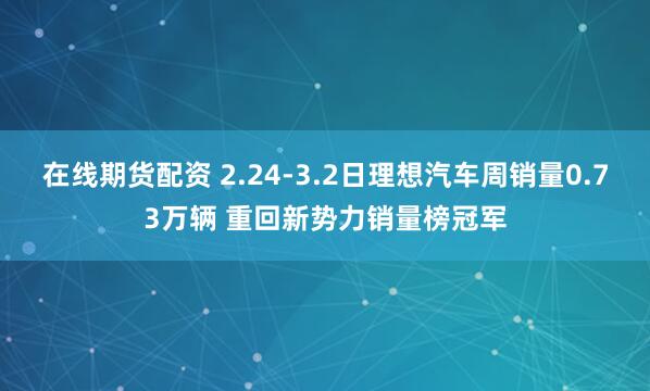 在线期货配资 2.24-3.2日理想汽车周销量0.73万辆 重回新势力销量榜冠军
