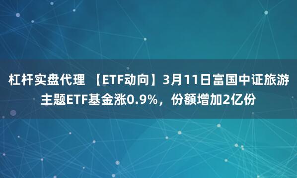 杠杆实盘代理 【ETF动向】3月11日富国中证旅游主题ETF基金涨0.9%，份额增加2亿份