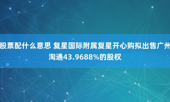 股票配什么意思 复星国际附属复星开心购拟出售广州淘通43.9688%的股权