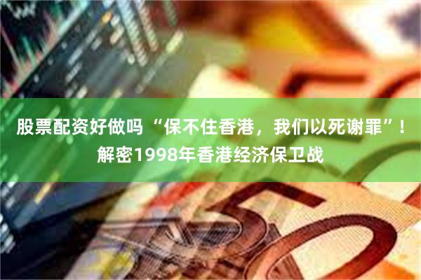 股票配资好做吗 “保不住香港，我们以死谢罪”！解密1998年香港经济保卫战