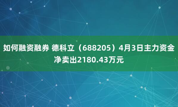 如何融资融券 德科立（688205）4月3日主力资金净卖出2180.43万元