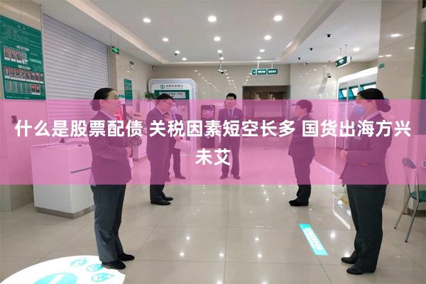 什么是股票配债 关税因素短空长多 国货出海方兴未艾