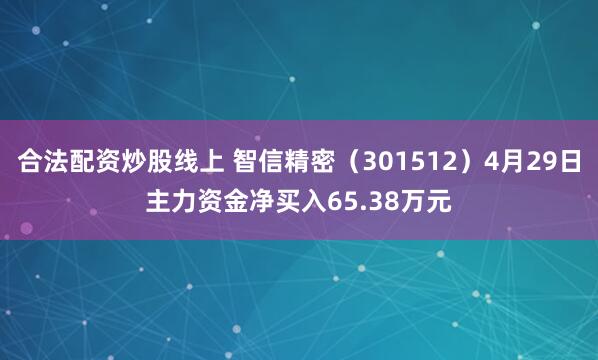 合法配资炒股线上 智信精密（301512）4月29日主力资金净买入65.38万元