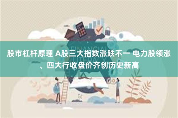 股市杠杆原理 A股三大指数涨跌不一 电力股领涨、四大行收盘价齐创历史新高