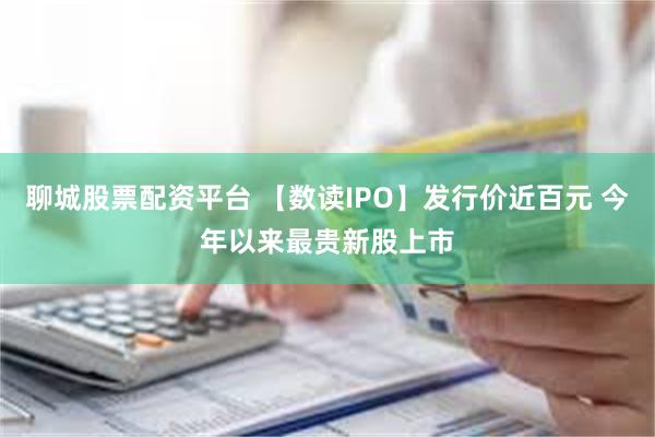 聊城股票配资平台 【数读IPO】发行价近百元 今年以来最贵新股上市