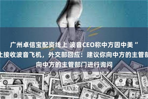 广州卓信宝配资线上 波音CEO称中方因中美“贸易战”停止接收波音飞机，外交部回应：建议你向中方的主管部门进行询问