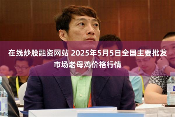 在线炒股融资网站 2025年5月5日全国主要批发市场老母鸡价格行情