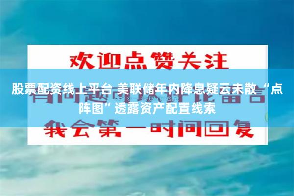 股票配资线上平台 美联储年内降息疑云未散 “点阵图”透露资产配置线索