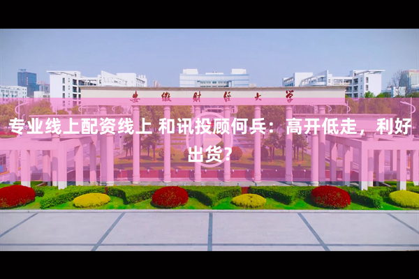 专业线上配资线上 和讯投顾何兵：高开低走，利好出货？