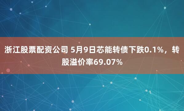 浙江股票配资公司 5月9日芯能转债下跌0.1%，转股溢价率69.07%