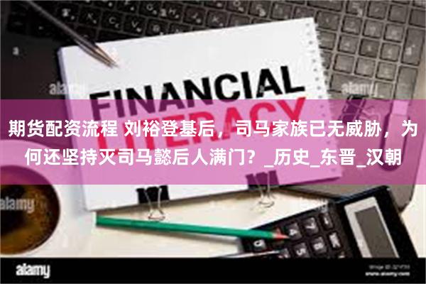 期货配资流程 刘裕登基后，司马家族已无威胁，为何还坚持灭司马懿后人满门？_历史_东晋_汉朝