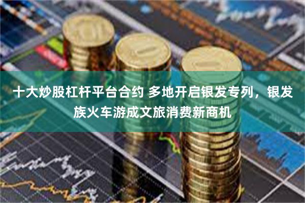 十大炒股杠杆平台合约 多地开启银发专列，银发族火车游成文旅消费新商机