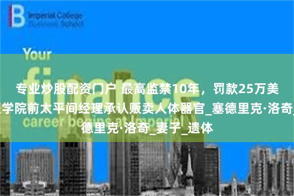 专业炒股配资门户 最高监禁10年，罚款25万美元！哈佛医学院前太平间经理承认贩卖人体器官_塞德里克·洛奇_妻子_遗体