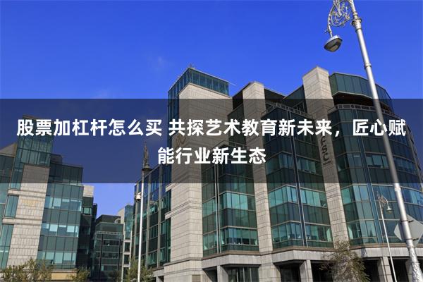 股票加杠杆怎么买 共探艺术教育新未来，匠心赋能行业新生态