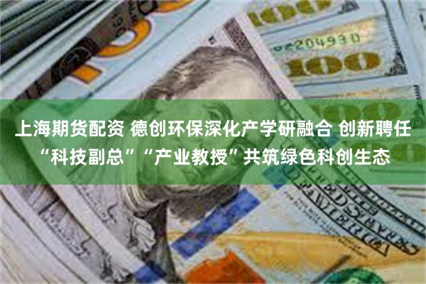 上海期货配资 德创环保深化产学研融合 创新聘任“科技副总”“产业教授”共筑绿色科创生态