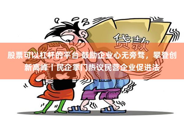 股票可以杠杆的平台 鼓励企业心无旁骛，攀登创新高峰丨民企掌门热议民营企业促进法