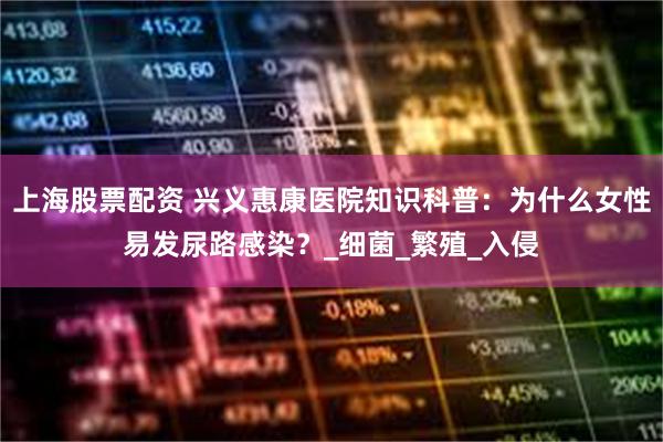 上海股票配资 兴义惠康医院知识科普：为什么女性易发尿路感染？_细菌_繁殖_入侵