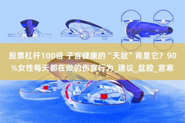 股票杠杆100倍 子宫健康的“天敌”竟是它？90%女性每天都在做的伤宫行为_建议_盆腔_宫寒