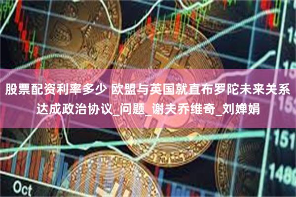 股票配资利率多少 欧盟与英国就直布罗陀未来关系达成政治协议_问题_谢夫乔维奇_刘婵娟