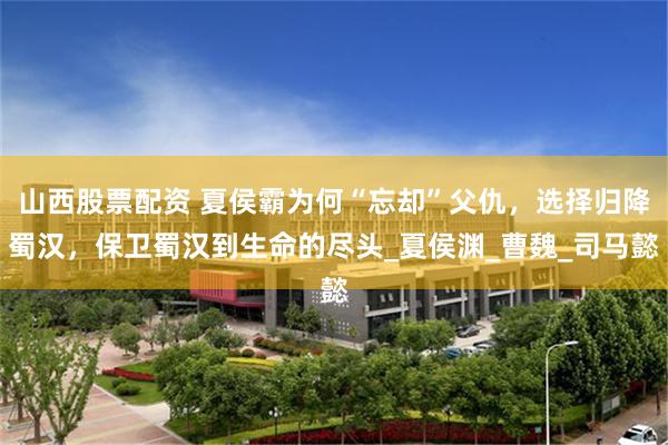 山西股票配资 夏侯霸为何“忘却”父仇，选择归降蜀汉，保卫蜀汉到生命的尽头_夏侯渊_曹魏_司马懿