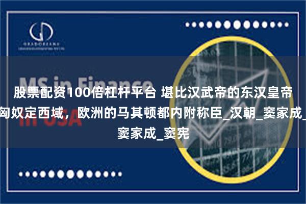 股票配资100倍杠杆平台 堪比汉武帝的东汉皇帝，平匈奴定西域，欧洲的马其顿都内附称臣_汉朝_窦家成_窦宪