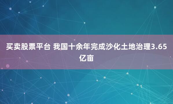 买卖股票平台 我国十余年完成沙化土地治理3.65亿亩