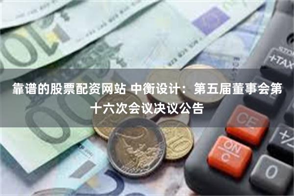 靠谱的股票配资网站 中衡设计：第五届董事会第十六次会议决议公告