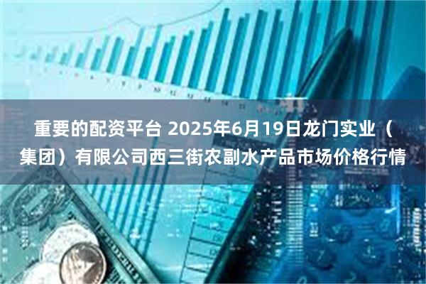 重要的配资平台 2025年6月19日龙门实业(集团)有限公司西三街农副水产品市场价格行情