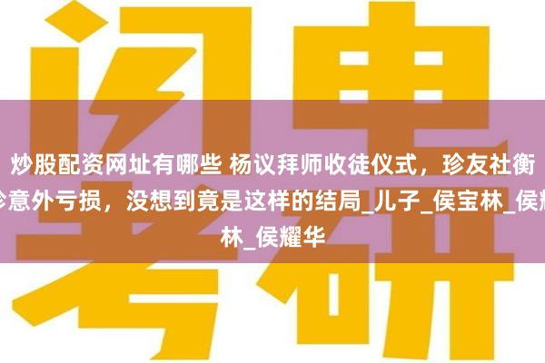 炒股配资网址有哪些 杨议拜师收徒仪式，珍友社衡小珍意外亏损，没想到竟是这样的结局_儿子_侯宝林_侯耀华